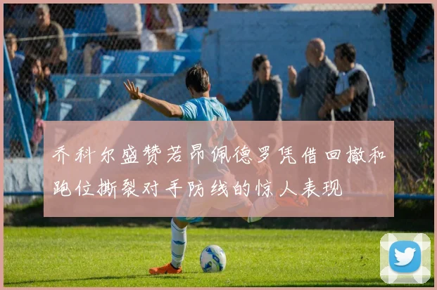 乔科尔盛赞若昂佩德罗凭借回撤和跑位撕裂对手防线的惊人表现