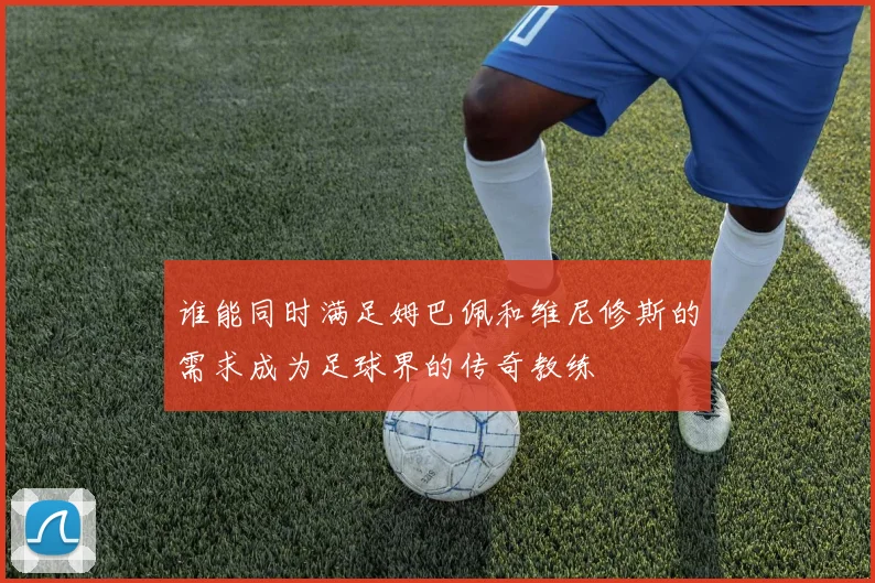 谁能同时满足姆巴佩和维尼修斯的需求成为足球界的传奇教练