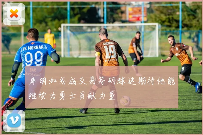 库明加或成交易筹码球迷期待他能继续为勇士贡献力量