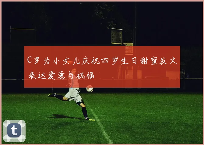 C罗为小女儿庆祝四岁生日甜蜜发文表达爱意与祝福