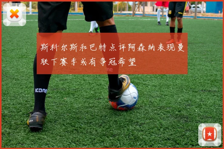 斯科尔斯和巴特点评阿森纳表现曼联下赛季或有争冠希望
