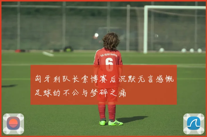 匈牙利队长索博赛后沉默无言感慨足球的不公与梦碎之痛