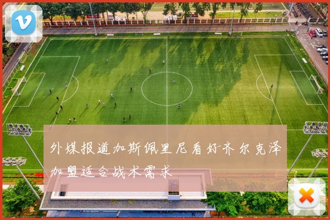 外媒报道加斯佩里尼看好齐尔克泽加盟适合战术需求