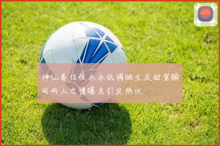 神仙眷侣侯永永低调晒女友甜蜜瞬间两人恋情曝光引发热议