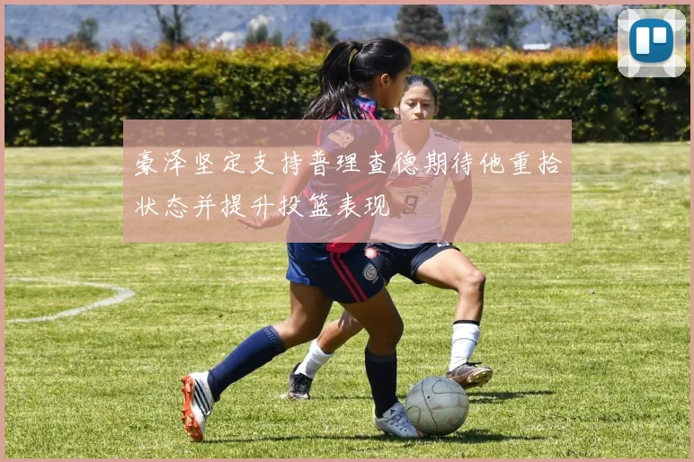 豪泽坚定支持普理查德期待他重拾状态并提升投篮表现