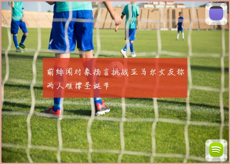 前绯闻对象扬言挑战亚马尔女友称两人难撑圣诞节