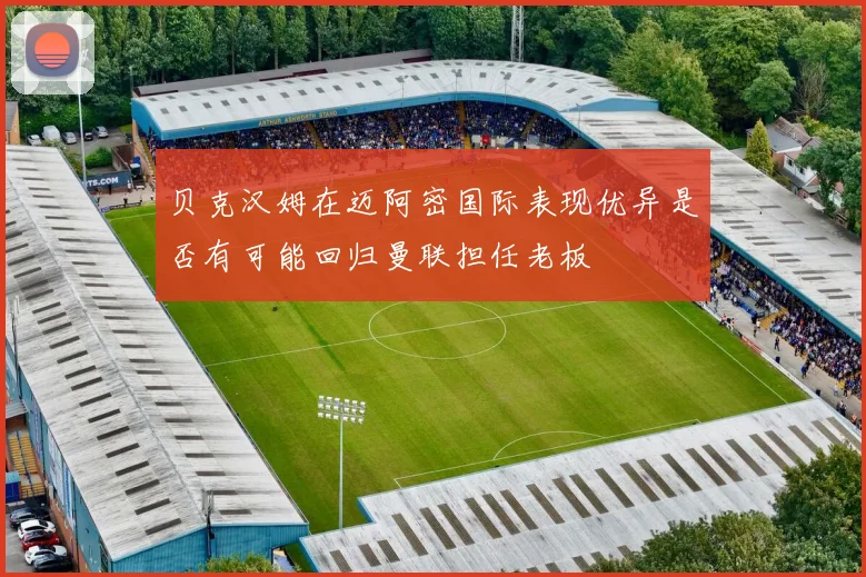 贝克汉姆在迈阿密国际表现优异是否有可能回归曼联担任老板