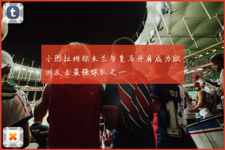 小图拉姆称米兰与皇马并肩成为欧洲反击最强球队之一