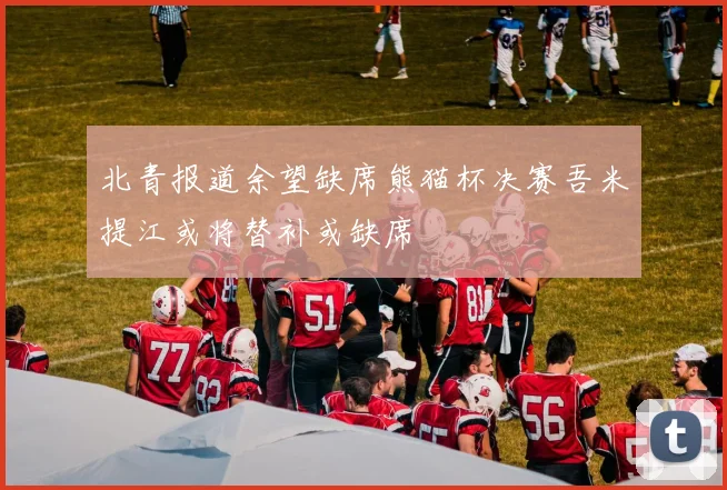 北青报道余望缺席熊猫杯决赛吾米提江或将替补或缺席