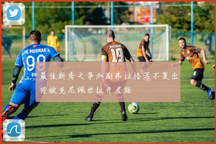 最佳新秀之争加剧弗拉格若不复出将被克尼佩尔拉开差距