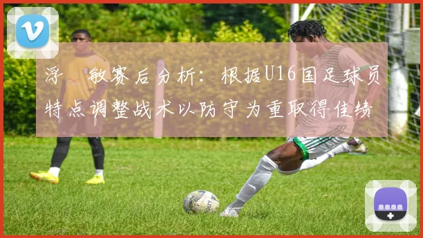 浮嶋敏赛后分析：根据U16国足球员特点调整战术以防守为重取得佳绩