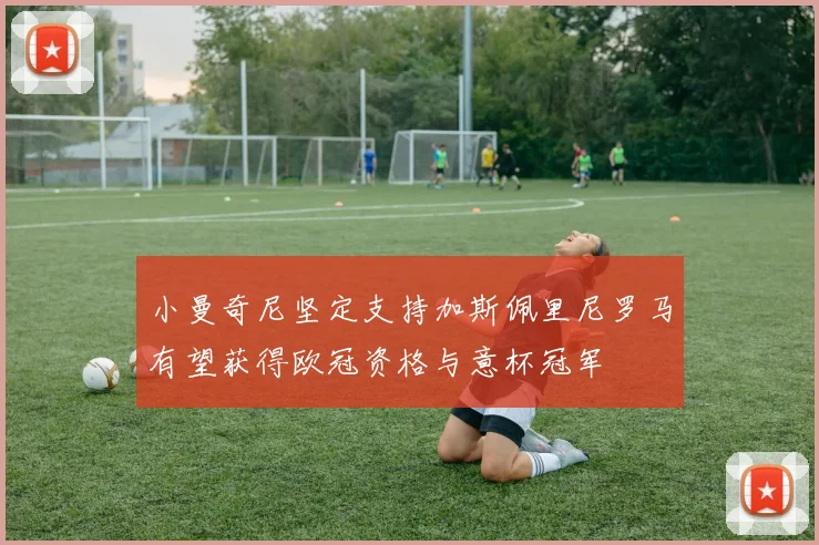 小曼奇尼坚定支持加斯佩里尼罗马有望获得欧冠资格与意杯冠军