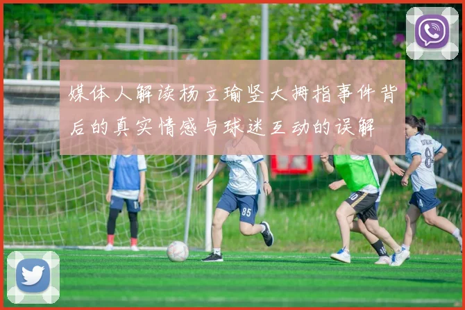 媒体人解读杨立瑜竖大拇指事件背后的真实情感与球迷互动的误解