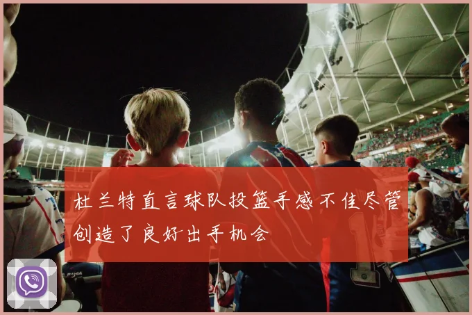 杜兰特直言球队投篮手感不佳尽管创造了良好出手机会