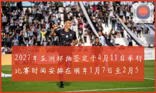 2027年亚洲杯抽签定于4月11日举行比赛时间安排在明年1月7日至2月5日