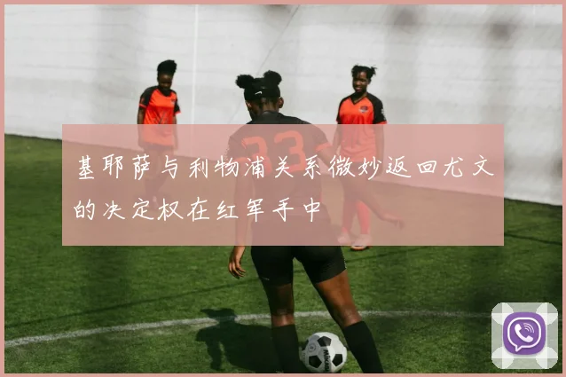 基耶萨与利物浦关系微妙返回尤文的决定权在红军手中