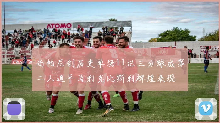 尚帕尼创历史单场11记三分球成第二人追平马利克比斯利辉煌表现