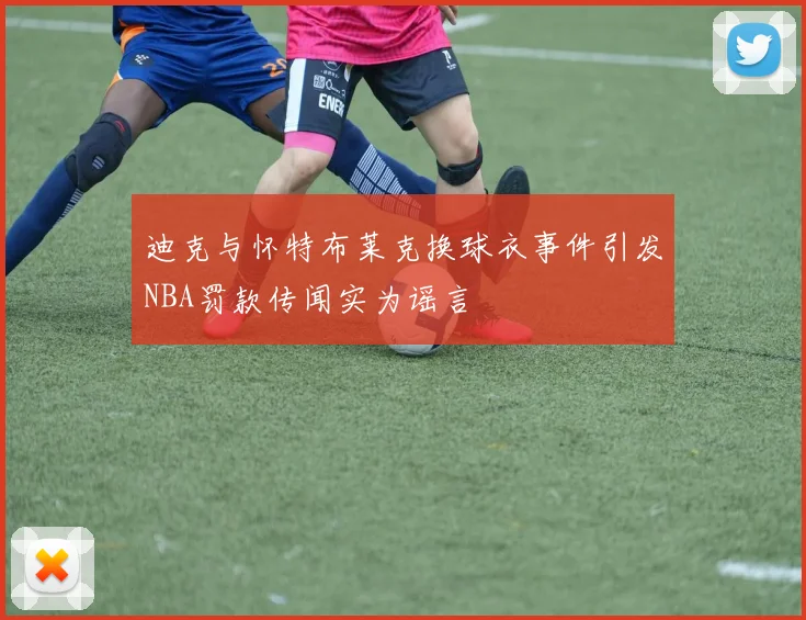 迪克与怀特布莱克换球衣事件引发NBA罚款传闻实为谣言