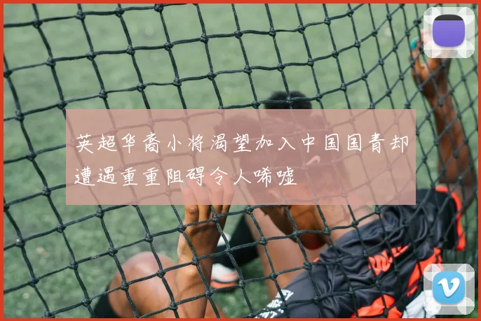 英超华裔小将渴望加入中国国青却遭遇重重阻碍令人唏嘘