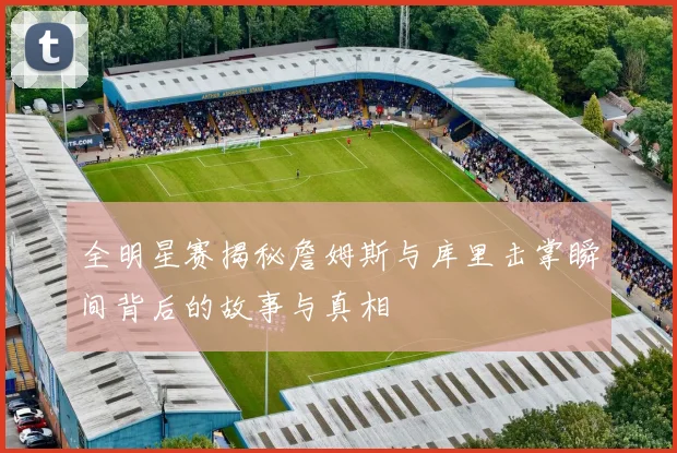 全明星赛揭秘詹姆斯与库里击掌瞬间背后的故事与真相