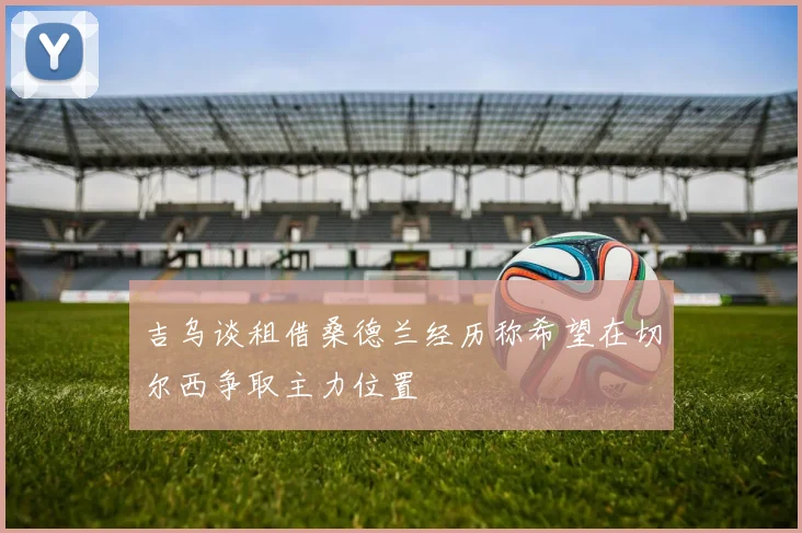 吉乌谈租借桑德兰经历称希望在切尔西争取主力位置