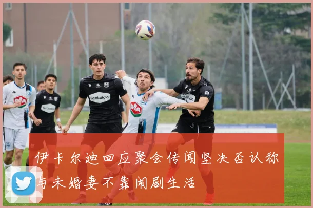 伊卡尔迪回应聚会传闻坚决否认称与未婚妻不靠闹剧生活