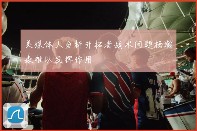 美媒体人分析开拓者战术问题杨瀚森难以发挥作用