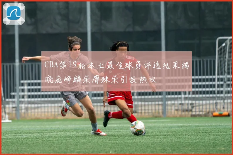 CBA第19轮本土最佳球员评选结果揭晓庞峥麟荣膺殊荣引发热议
