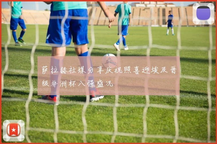 萨拉赫社媒分享庆祝照喜迎埃及晋级非洲杯八强盛况