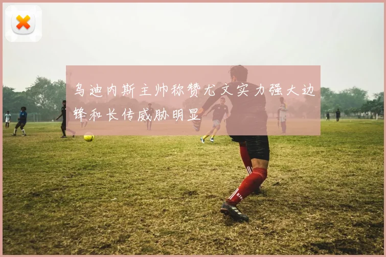 乌迪内斯主帅称赞尤文实力强大边锋和长传威胁明显