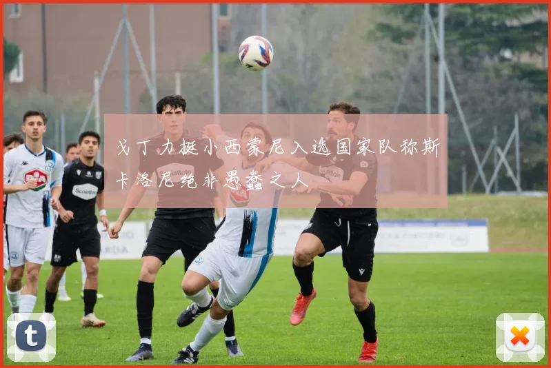 戈丁力挺小西蒙尼入选国家队称斯卡洛尼绝非愚蠢之人