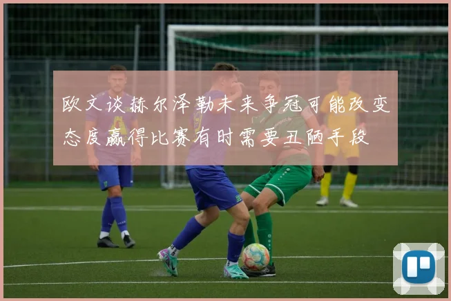 欧文谈赫尔泽勒未来争冠可能改变态度赢得比赛有时需要丑陋手段