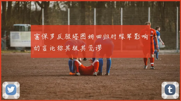 富保罗反驳塔图姆回归对绿军影响的言论称其极其荒谬