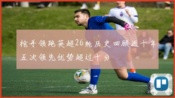 枪手领跑英超26轮历史回顾近十年五次领先优势超过十分