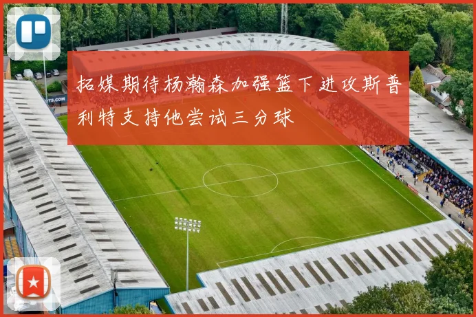 拓媒期待杨瀚森加强篮下进攻斯普利特支持他尝试三分球