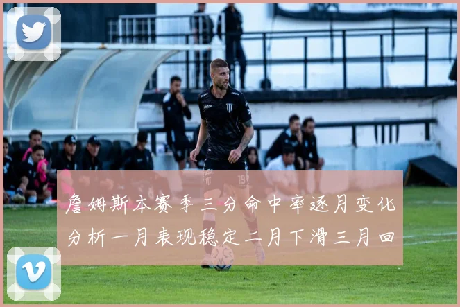 詹姆斯本赛季三分命中率逐月变化分析一月表现稳定二月下滑三月回暖