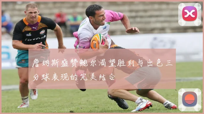 詹姆斯盛赞鲍尔渴望胜利与出色三分球表现的完美结合