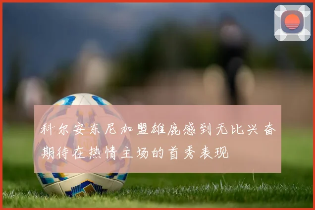科尔安东尼加盟雄鹿感到无比兴奋期待在热情主场的首秀表现