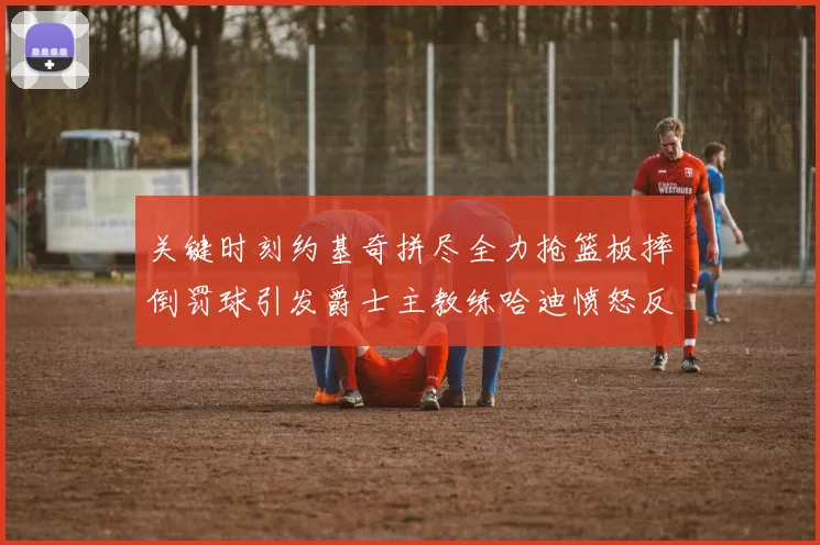 关键时刻约基奇拼尽全力抢篮板摔倒罚球引发爵士主教练哈迪愤怒反应