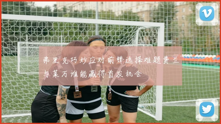 弗里克巧妙应对前锋选择难题费兰与莱万谁能赢得首发机会