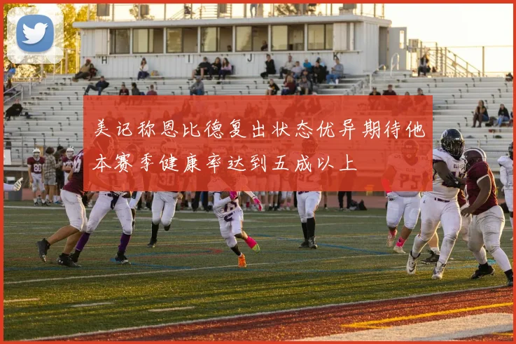 美记称恩比德复出状态优异期待他本赛季健康率达到五成以上
