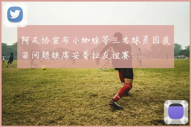 阿足协宣布小蜘蛛等三名球员因疫苗问题缺席安哥拉友谊赛