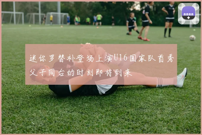 迷你罗替补登场上演U16国家队首秀父子同台的时刻即将到来