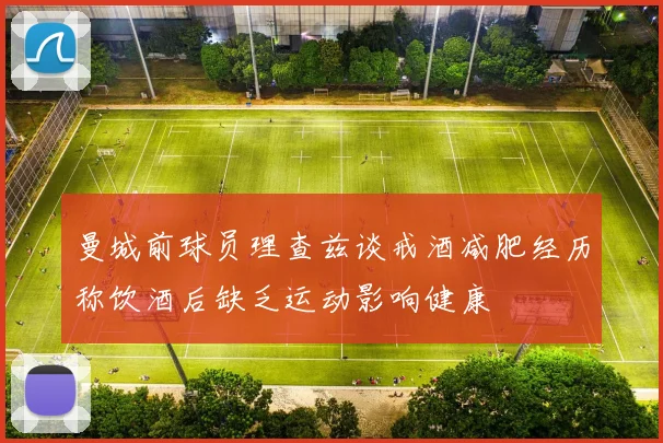 曼城前球员理查兹谈戒酒减肥经历称饮酒后缺乏运动影响健康